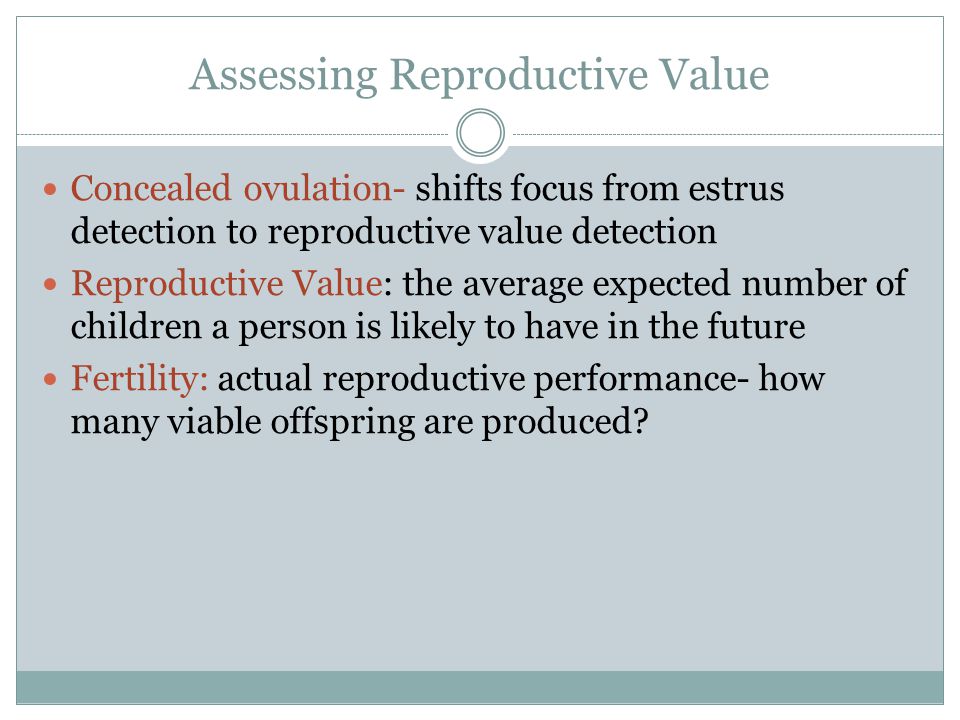 Assessing Reproductive Value Concealed ovulation- shifts focus from estrus detection to reproductive value detection Reproductive Value: the average expected number of children a person is likely to have in the future Fertility: actual reproductive performance- how many viable offspring are produced
