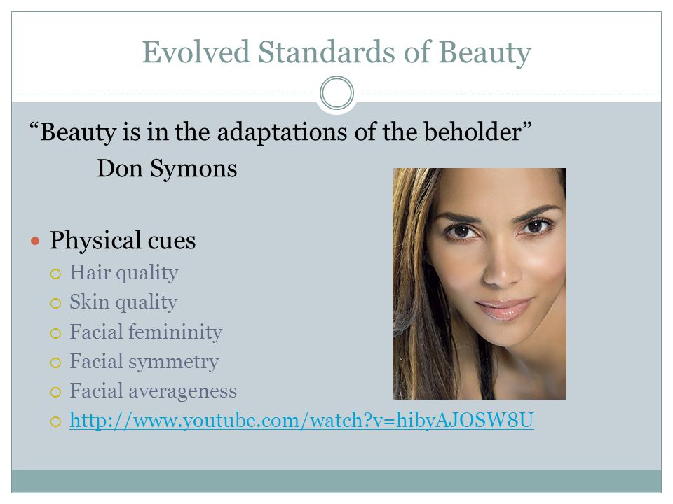 Evolved Standards of Beauty Beauty is in the adaptations of the beholder Don Symons Physical cues  Hair quality  Skin quality  Facial femininity  Facial symmetry  Facial averageness    v=hibyAJOSW8U   v=hibyAJOSW8U