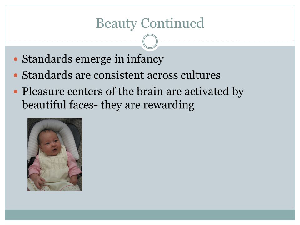 Beauty Continued Standards emerge in infancy Standards are consistent across cultures Pleasure centers of the brain are activated by beautiful faces- they are rewarding