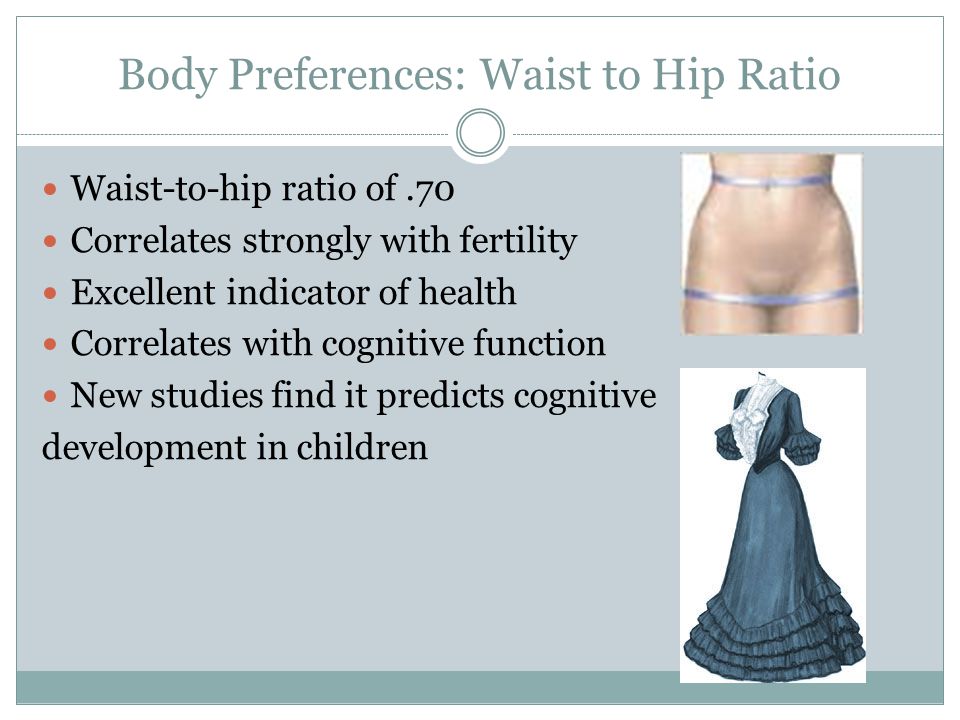 Body Preferences: Waist to Hip Ratio Waist-to-hip ratio of.70 Correlates strongly with fertility Excellent indicator of health Correlates with cognitive function New studies find it predicts cognitive development in children
