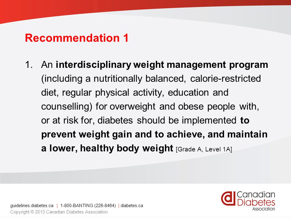 guidelines.diabetes.ca | BANTING ( ) | diabetes.ca Copyright © 2013 Canadian Diabetes Association 1.An interdisciplinary weight management program (including a nutritionally balanced, calorie-restricted diet, regular physical activity, education and counselling) for overweight and obese people with, or at risk for, diabetes should be implemented to prevent weight gain and to achieve, and maintain a lower, healthy body weight [Grade A, Level 1A] Recommendation 1