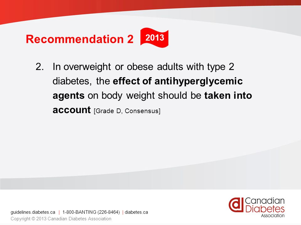 guidelines.diabetes.ca | BANTING ( ) | diabetes.ca Copyright © 2013 Canadian Diabetes Association Recommendation 2 2.In overweight or obese adults with type 2 diabetes, the effect of antihyperglycemic agents on body weight should be taken into account [Grade D, Consensus] 2013
