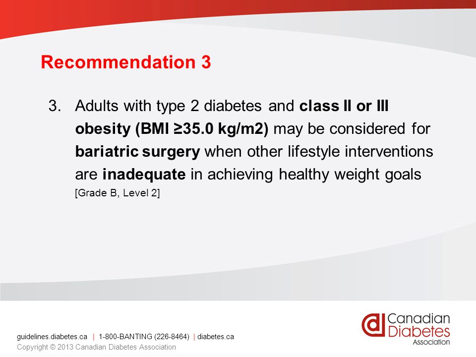 guidelines.diabetes.ca | BANTING ( ) | diabetes.ca Copyright © 2013 Canadian Diabetes Association Recommendation 3 3.Adults with type 2 diabetes and class II or III obesity (BMI ≥35.0 kg/m2) may be considered for bariatric surgery when other lifestyle interventions are inadequate in achieving healthy weight goals [Grade B, Level 2]