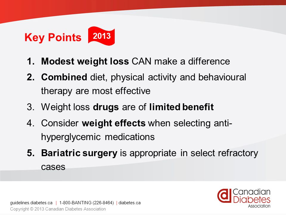 guidelines.diabetes.ca | BANTING ( ) | diabetes.ca Copyright © 2013 Canadian Diabetes Association Key Points 1.Modest weight loss CAN make a difference 2.Combined diet, physical activity and behavioural therapy are most effective 3.Weight loss drugs are of limited benefit 4.Consider weight effects when selecting anti- hyperglycemic medications 5.Bariatric surgery is appropriate in select refractory cases 2013