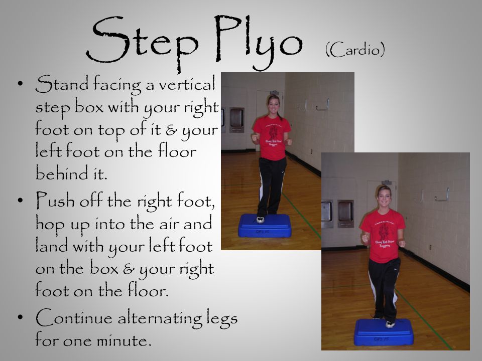 Step Plyo (Cardio) Stand facing a vertical step box with your right foot on top of it & your left foot on the floor behind it.