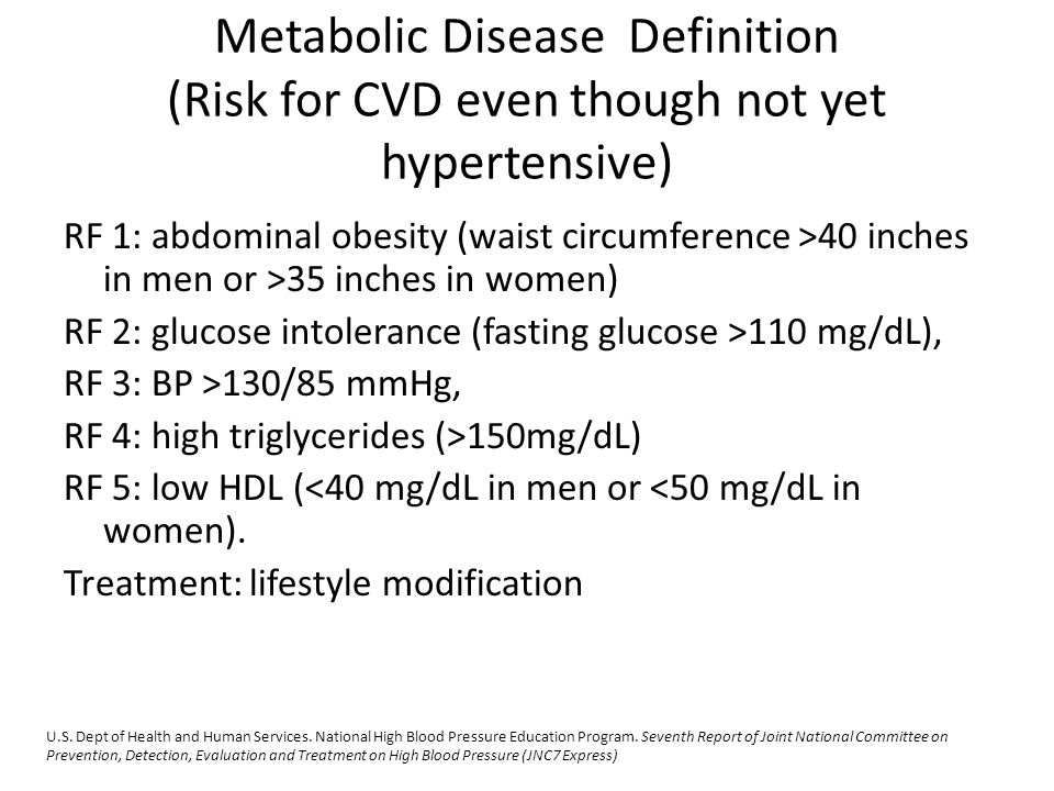 Metabolic Disease Definition (Risk for CVD even though not yet hypertensive) RF 1: abdominal obesity (waist circumference >40 inches in men or >35 inches in women) RF 2: glucose intolerance (fasting glucose >110 mg/dL), RF 3: BP >130/85 mmHg, RF 4: high triglycerides (>150mg/dL) RF 5: low HDL (<40 mg/dL in men or <50 mg/dL in women).