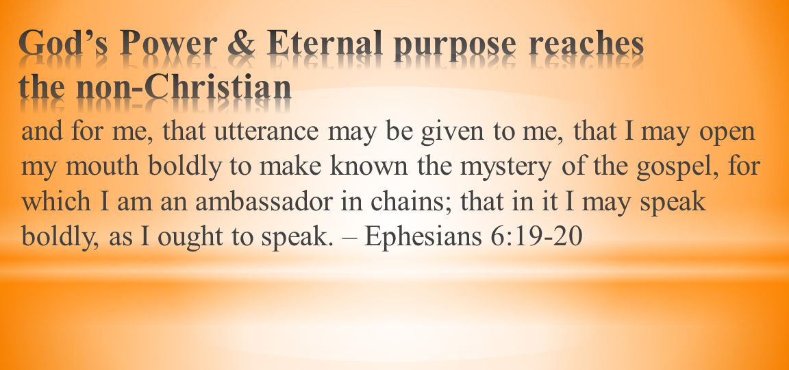 and for me, that utterance may be given to me, that I may open my mouth boldly to make known the mystery of the gospel, for which I am an ambassador in chains; that in it I may speak boldly, as I ought to speak.
