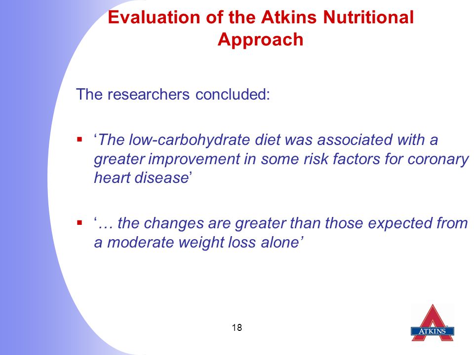 18 Evaluation of the Atkins Nutritional Approach The researchers concluded:  ‘The low-carbohydrate diet was associated with a greater improvement in some risk factors for coronary heart disease’  ‘… the changes are greater than those expected from a moderate weight loss alone’