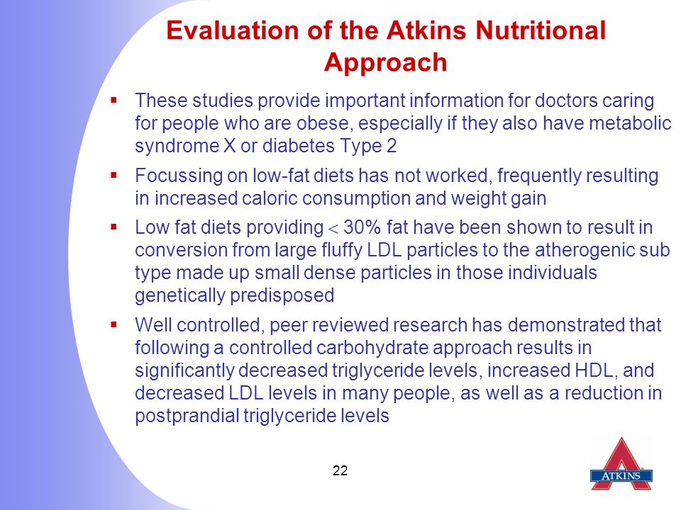 22 Evaluation of the Atkins Nutritional Approach  These studies provide important information for doctors caring for people who are obese, especially if they also have metabolic syndrome X or diabetes Type 2  Focussing on low-fat diets has not worked, frequently resulting in increased caloric consumption and weight gain  Low fat diets providing  30% fat have been shown to result in conversion from large fluffy LDL particles to the atherogenic sub type made up small dense particles in those individuals genetically predisposed  Well controlled, peer reviewed research has demonstrated that following a controlled carbohydrate approach results in significantly decreased triglyceride levels, increased HDL, and decreased LDL levels in many people, as well as a reduction in postprandial triglyceride levels