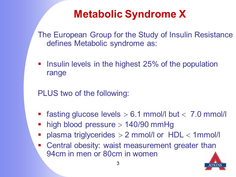 3 Metabolic Syndrome X The European Group for the Study of Insulin Resistance defines Metabolic syndrome as:  Insulin levels in the highest 25% of the population range PLUS two of the following:  fasting glucose levels  6.1 mmol/l but  7.0 mmol/l  high blood pressure  140/90 mmHg  plasma triglycerides  2 mmol/l or HDL  1mmol/l  Central obesity: waist measurement greater than 94cm in men or 80cm in women