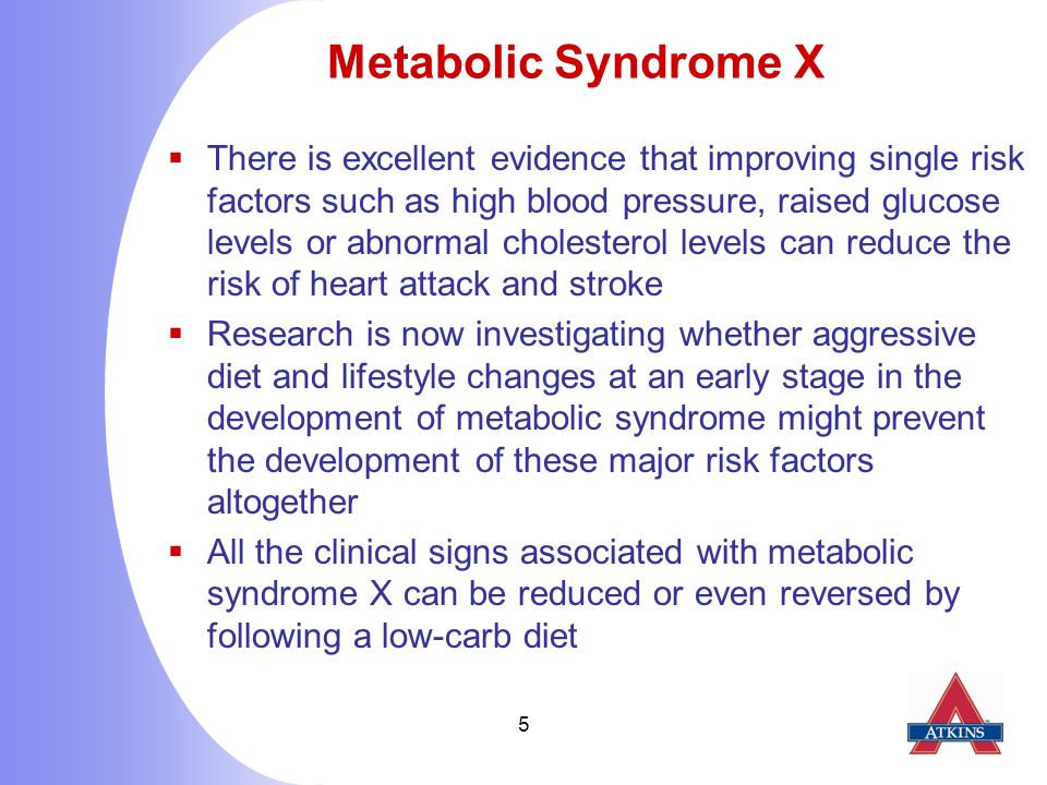 5 Metabolic Syndrome X  There is excellent evidence that improving single risk factors such as high blood pressure, raised glucose levels or abnormal cholesterol levels can reduce the risk of heart attack and stroke  Research is now investigating whether aggressive diet and lifestyle changes at an early stage in the development of metabolic syndrome might prevent the development of these major risk factors altogether  All the clinical signs associated with metabolic syndrome X can be reduced or even reversed by following a low-carb diet