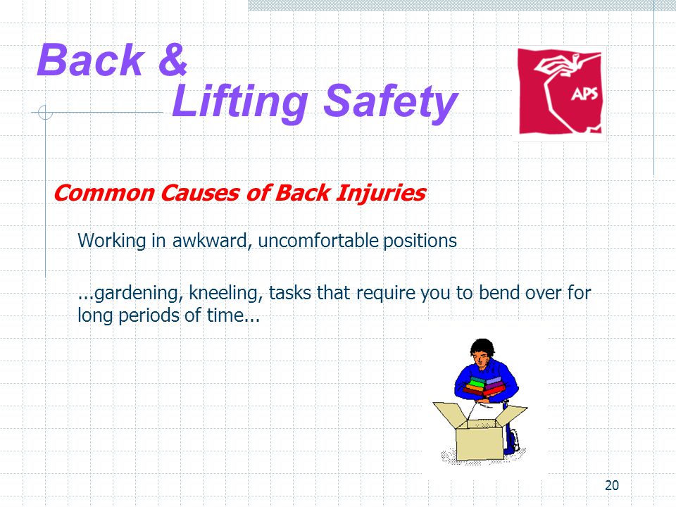 20 Back & Lifting Safety Common Causes of Back Injuries Working in awkward, uncomfortable positions...gardening, kneeling, tasks that require you to bend over for long periods of time...