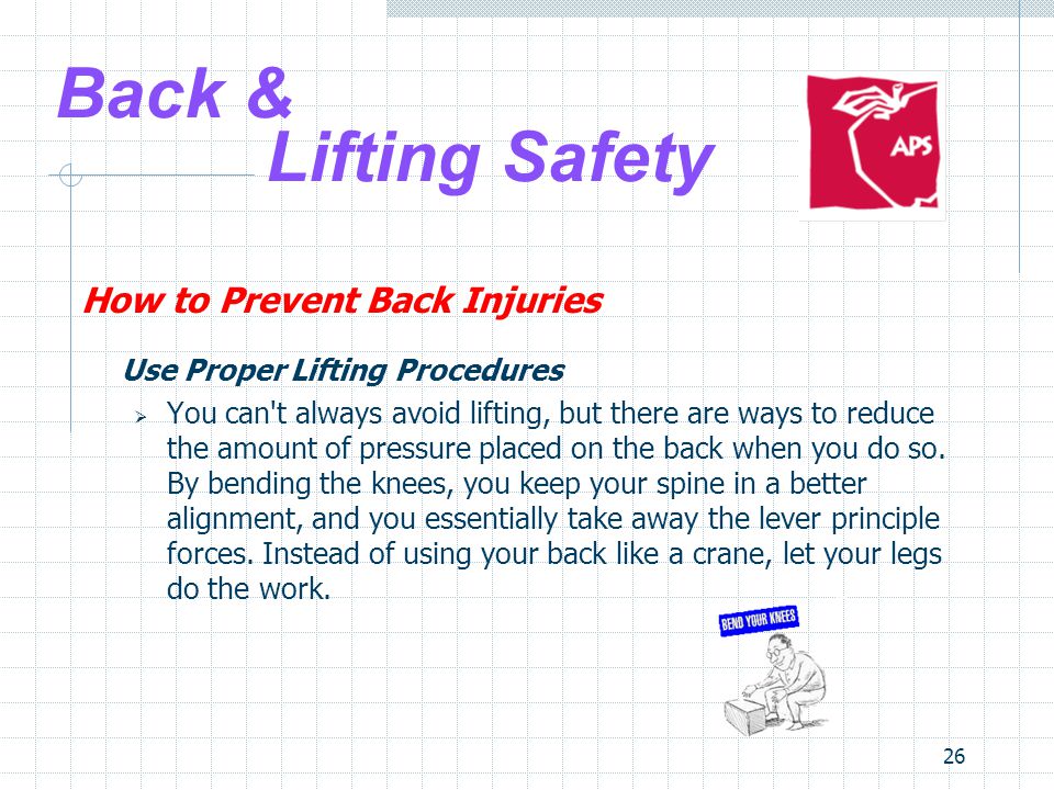 26 Back & Lifting Safety How to Prevent Back Injuries Use Proper Lifting Procedures  You can t always avoid lifting, but there are ways to reduce the amount of pressure placed on the back when you do so.