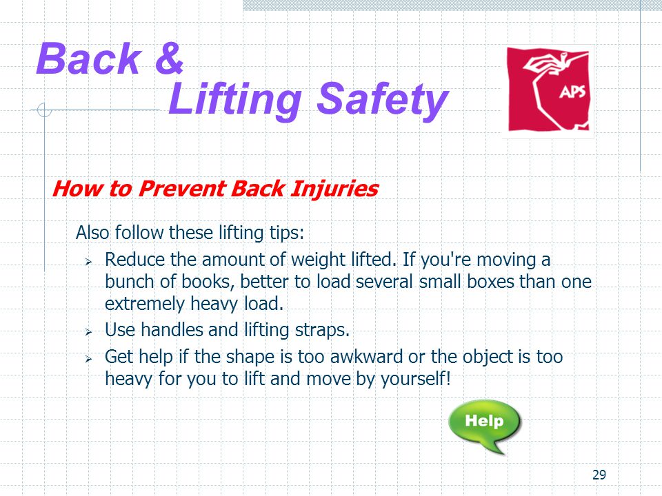 29 Back & Lifting Safety How to Prevent Back Injuries Also follow these lifting tips:  Reduce the amount of weight lifted.