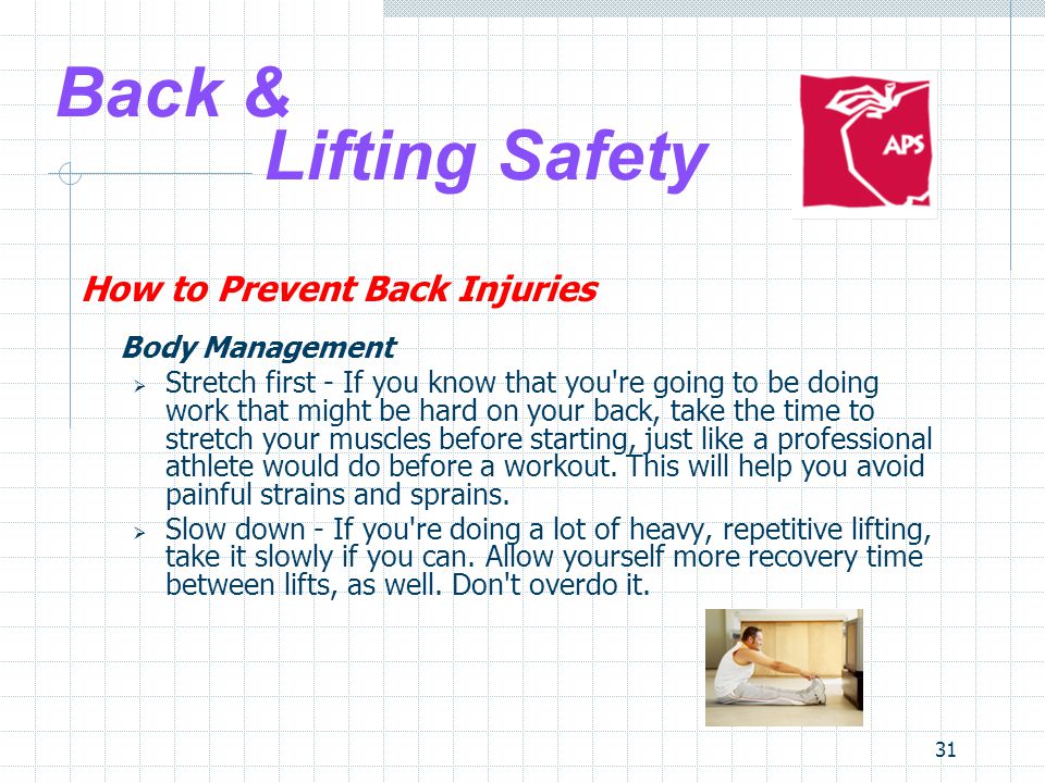 31 Back & Lifting Safety How to Prevent Back Injuries Body Management  Stretch first - If you know that you re going to be doing work that might be hard on your back, take the time to stretch your muscles before starting, just like a professional athlete would do before a workout.