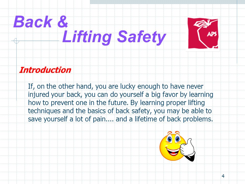 4 Back & Lifting Safety Introduction If, on the other hand, you are lucky enough to have never injured your back, you can do yourself a big favor by learning how to prevent one in the future.