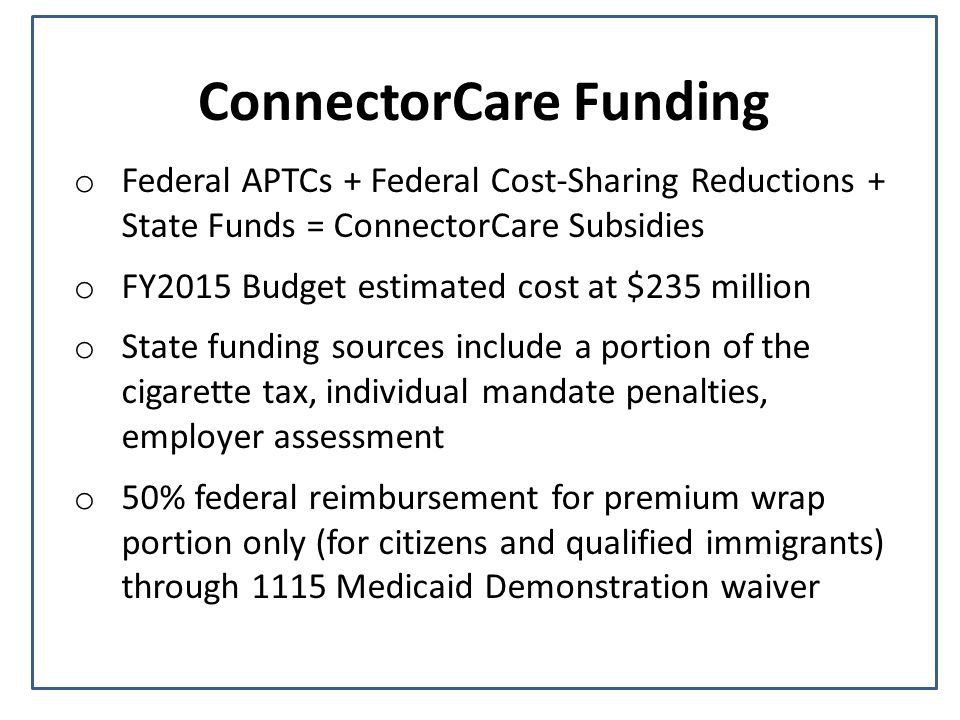 ConnectorCare Funding o Federal APTCs + Federal Cost-Sharing Reductions + State Funds = ConnectorCare Subsidies o FY2015 Budget estimated cost at $235 million o State funding sources include a portion of the cigarette tax, individual mandate penalties, employer assessment o 50% federal reimbursement for premium wrap portion only (for citizens and qualified immigrants) through 1115 Medicaid Demonstration waiver