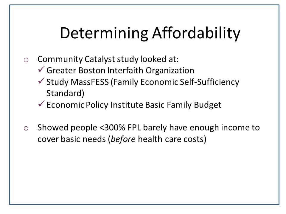 Determining Affordability o Community Catalyst study looked at: Greater Boston Interfaith Organization Study MassFESS (Family Economic Self-Sufficiency Standard) Economic Policy Institute Basic Family Budget o Showed people <300% FPL barely have enough income to cover basic needs (before health care costs)