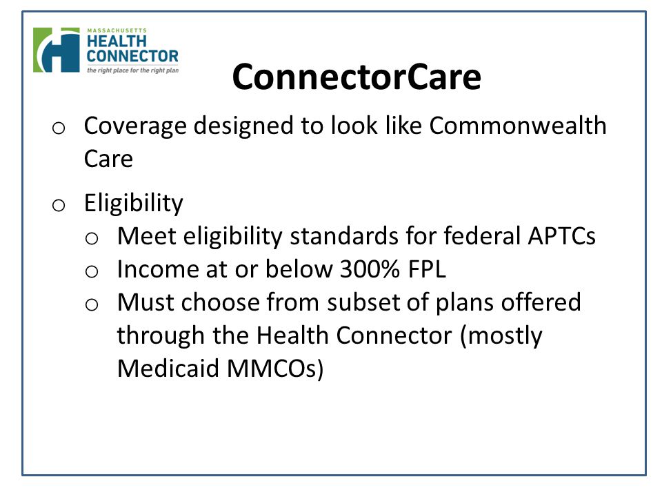 ConnectorCare o Coverage designed to look like Commonwealth Care o Eligibility o Meet eligibility standards for federal APTCs o Income at or below 300% FPL o Must choose from subset of plans offered through the Health Connector (mostly Medicaid MMCOs )