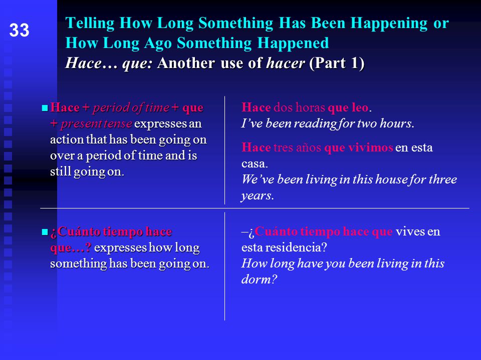 Hace… que: Another use of hacer (Part 1) Telling How Long Something Has Been Happening or How Long Ago Something Happened Hace… que: Another use of hacer (Part 1) Hace + period of time + que + present tense expresses an action that has been going on over a period of time and is still going on.