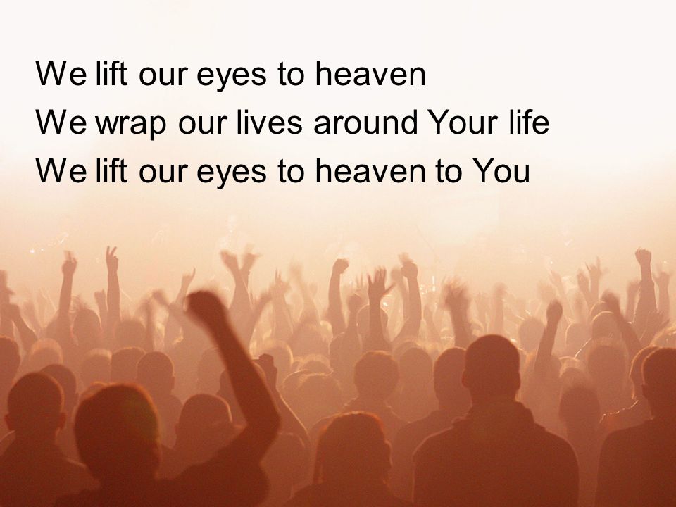 We lift our eyes to heaven We wrap our lives around Your life We lift our eyes to heaven to You