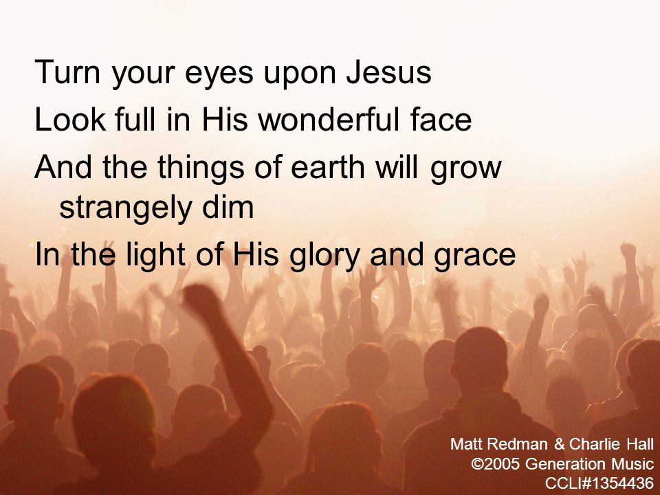 Turn your eyes upon Jesus Look full in His wonderful face And the things of earth will grow strangely dim In the light of His glory and grace Matt Redman & Charlie Hall ©2005 Generation Music CCLI#