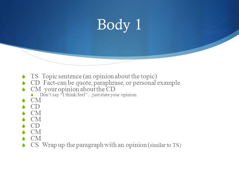 Body 1  TS Topic sentence (an opinion about the topic)  CD Fact-can be quote, paraphrase, or personal example  CM your opinion about the CD  Don’t say I think/feel …just state your opinion  CM  CD  CM  CD  CM  CS Wrap up the paragraph with an opinion ( similar to TS)