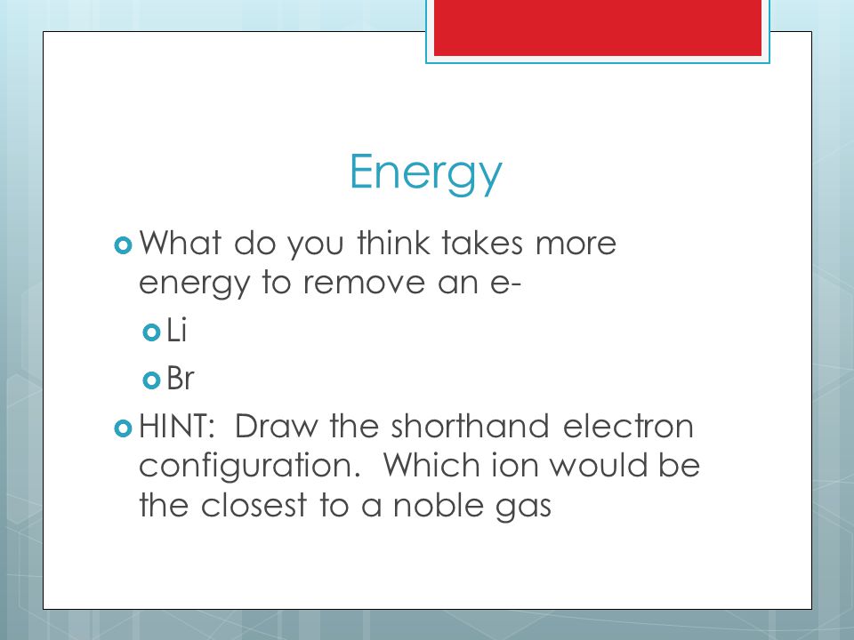 Energy  What do you think takes more energy to remove an e-  Li  Br  HINT: Draw the shorthand electron configuration.