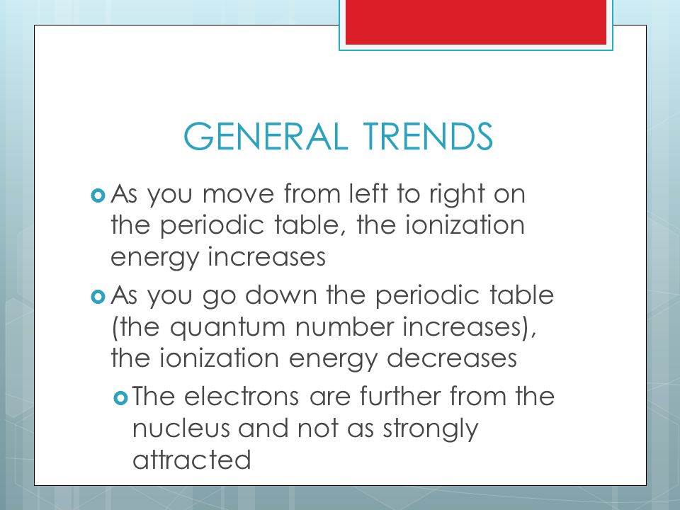 GENERAL TRENDS  As you move from left to right on the periodic table, the ionization energy increases  As you go down the periodic table (the quantum number increases), the ionization energy decreases  The electrons are further from the nucleus and not as strongly attracted