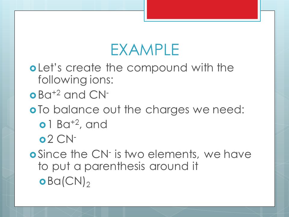 EXAMPLE  Let’s create the compound with the following ions:  Ba +2 and CN -  To balance out the charges we need:  1 Ba +2, and  2 CN -  Since the CN - is two elements, we have to put a parenthesis around it  Ba(CN) 2