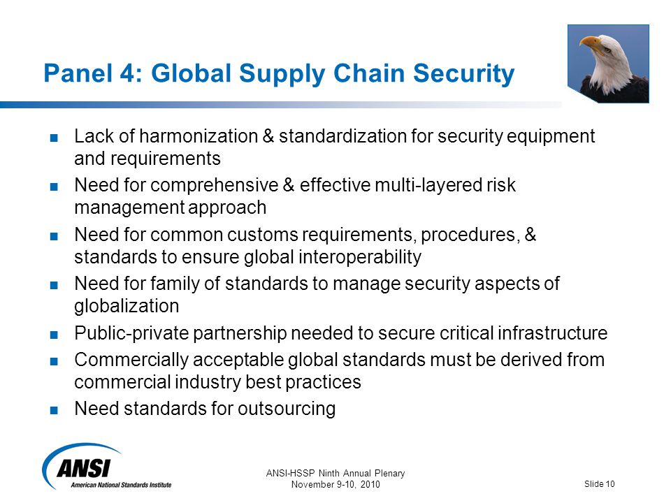 ANSI-HSSP Ninth Annual Plenary November 9-10, 2010 Slide 10 Panel 4: Global Supply Chain Security Lack of harmonization & standardization for security equipment and requirements Need for comprehensive & effective multi-layered risk management approach Need for common customs requirements, procedures, & standards to ensure global interoperability Need for family of standards to manage security aspects of globalization Public-private partnership needed to secure critical infrastructure Commercially acceptable global standards must be derived from commercial industry best practices Need standards for outsourcing