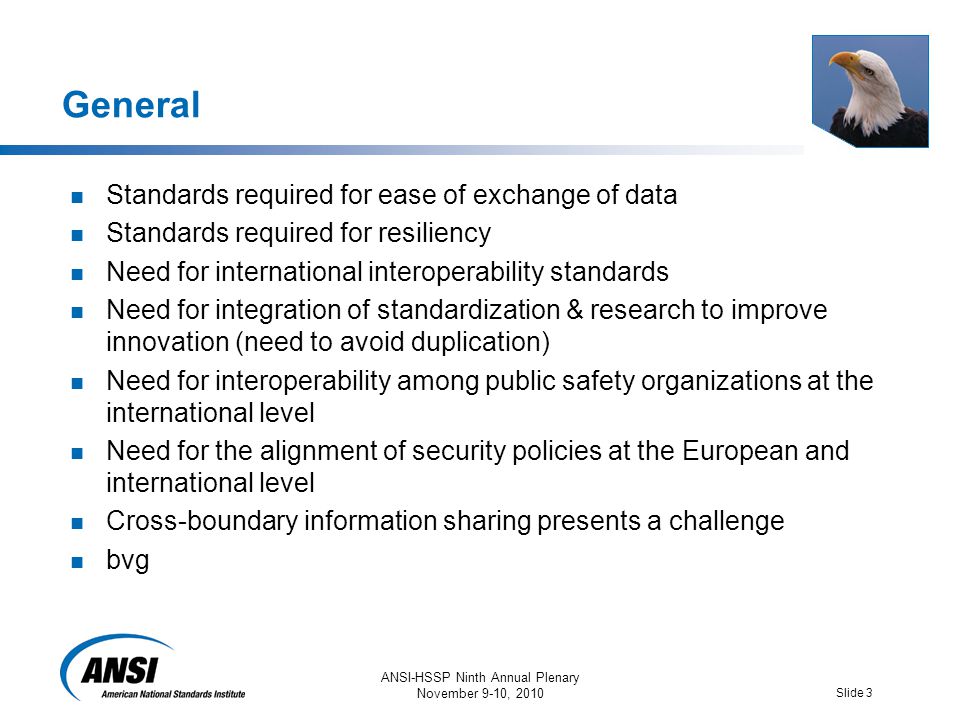 ANSI-HSSP Ninth Annual Plenary November 9-10, 2010 Slide 3 General Standards required for ease of exchange of data Standards required for resiliency Need for international interoperability standards Need for integration of standardization & research to improve innovation (need to avoid duplication) Need for interoperability among public safety organizations at the international level Need for the alignment of security policies at the European and international level Cross-boundary information sharing presents a challenge bvg