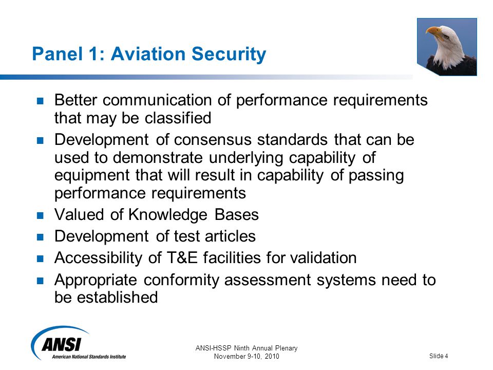 ANSI-HSSP Ninth Annual Plenary November 9-10, 2010 Slide 4 Panel 1: Aviation Security Better communication of performance requirements that may be classified Development of consensus standards that can be used to demonstrate underlying capability of equipment that will result in capability of passing performance requirements Valued of Knowledge Bases Development of test articles Accessibility of T&E facilities for validation Appropriate conformity assessment systems need to be established