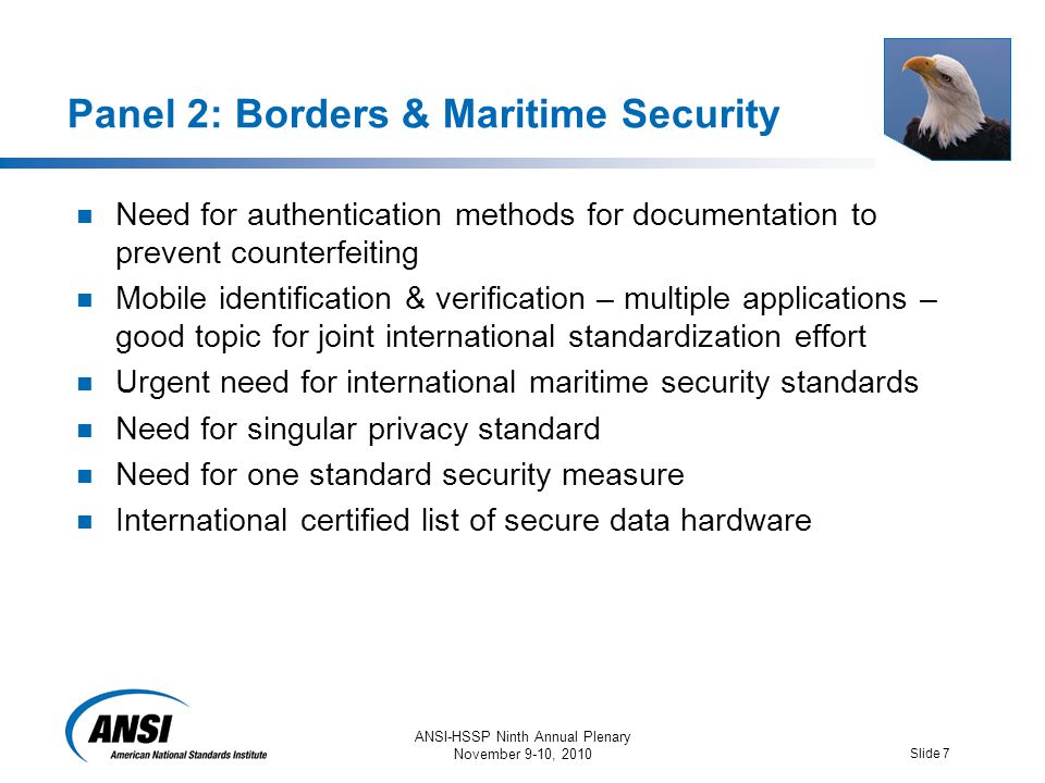 ANSI-HSSP Ninth Annual Plenary November 9-10, 2010 Slide 7 Panel 2: Borders & Maritime Security Need for authentication methods for documentation to prevent counterfeiting Mobile identification & verification – multiple applications – good topic for joint international standardization effort Urgent need for international maritime security standards Need for singular privacy standard Need for one standard security measure International certified list of secure data hardware