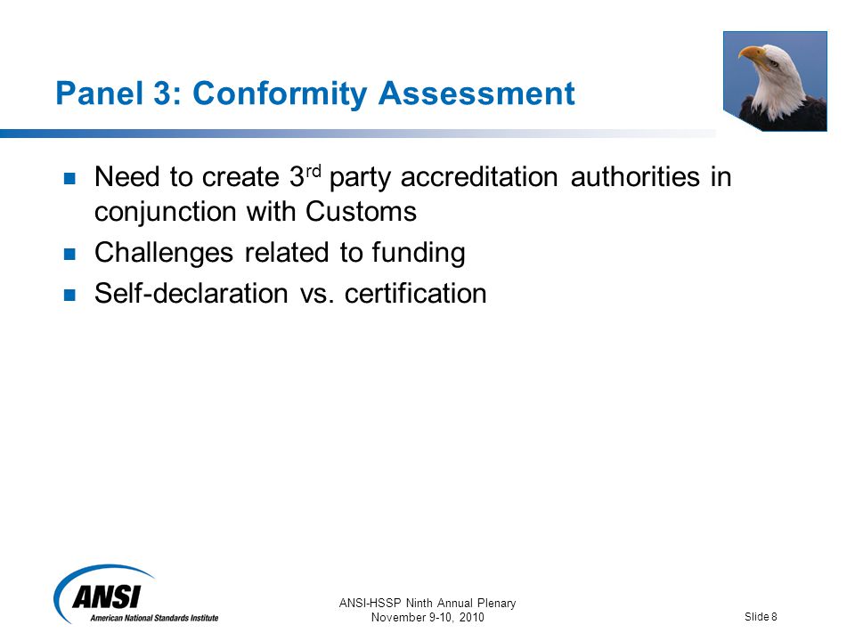 ANSI-HSSP Ninth Annual Plenary November 9-10, 2010 Slide 8 Panel 3: Conformity Assessment Need to create 3 rd party accreditation authorities in conjunction with Customs Challenges related to funding Self-declaration vs.