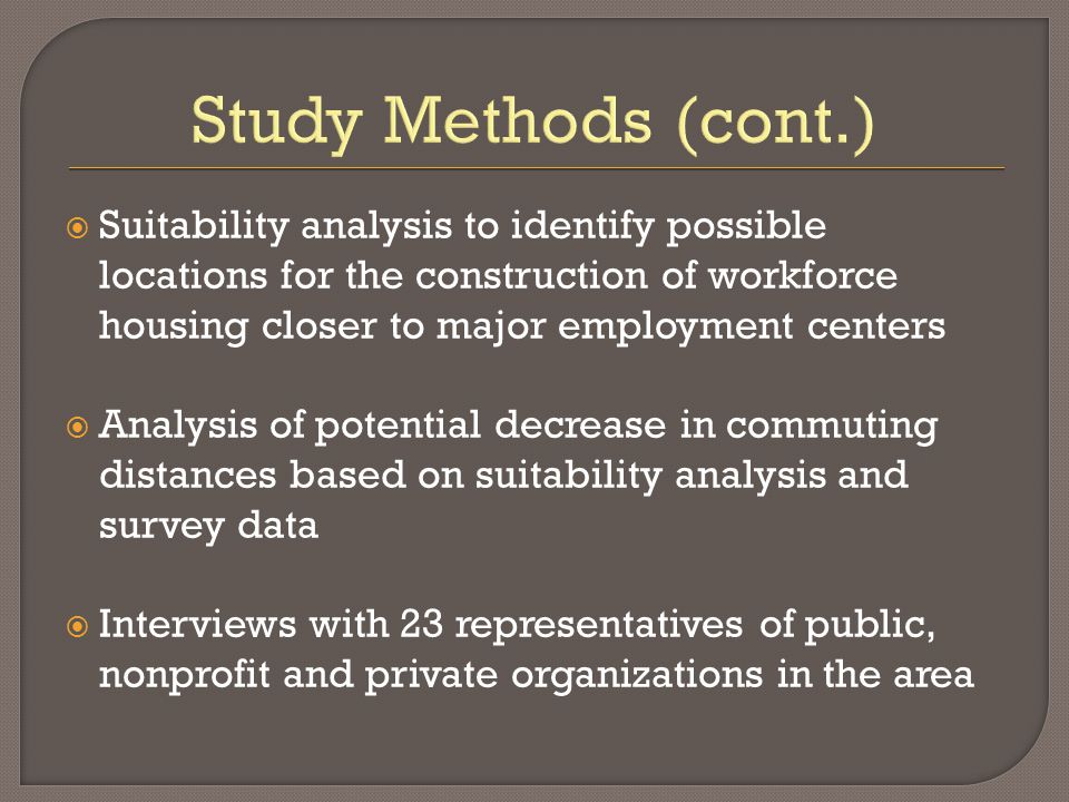 Study Methods (cont.)  Suitability analysis to identify possible locations for the construction of workforce housing closer to major employment centers  Analysis of potential decrease in commuting distances based on suitability analysis and survey data  Interviews with 23 representatives of public, nonprofit and private organizations in the area