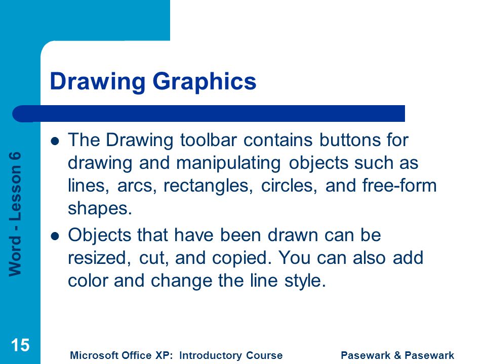 Word - Lesson 6 Microsoft Office XP: Introductory Course Pasewark & Pasewark 15 Drawing Graphics The Drawing toolbar contains buttons for drawing and manipulating objects such as lines, arcs, rectangles, circles, and free-form shapes.