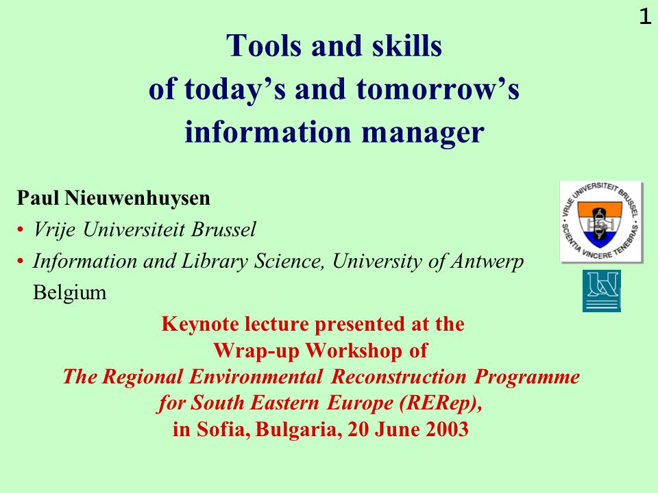 1 Tools and skills of today’s and tomorrow’s information manager Paul Nieuwenhuysen Vrije Universiteit Brussel Information and Library Science, University of Antwerp Belgium Keynote lecture presented at the Wrap-up Workshop of The Regional Environmental Reconstruction Programme for South Eastern Europe (RERep), in Sofia, Bulgaria, 20 June 2003