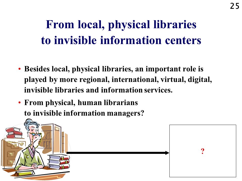 25 From local, physical libraries to invisible information centers Besides local, physical libraries, an important role is played by more regional, international, virtual, digital, invisible libraries and information services.