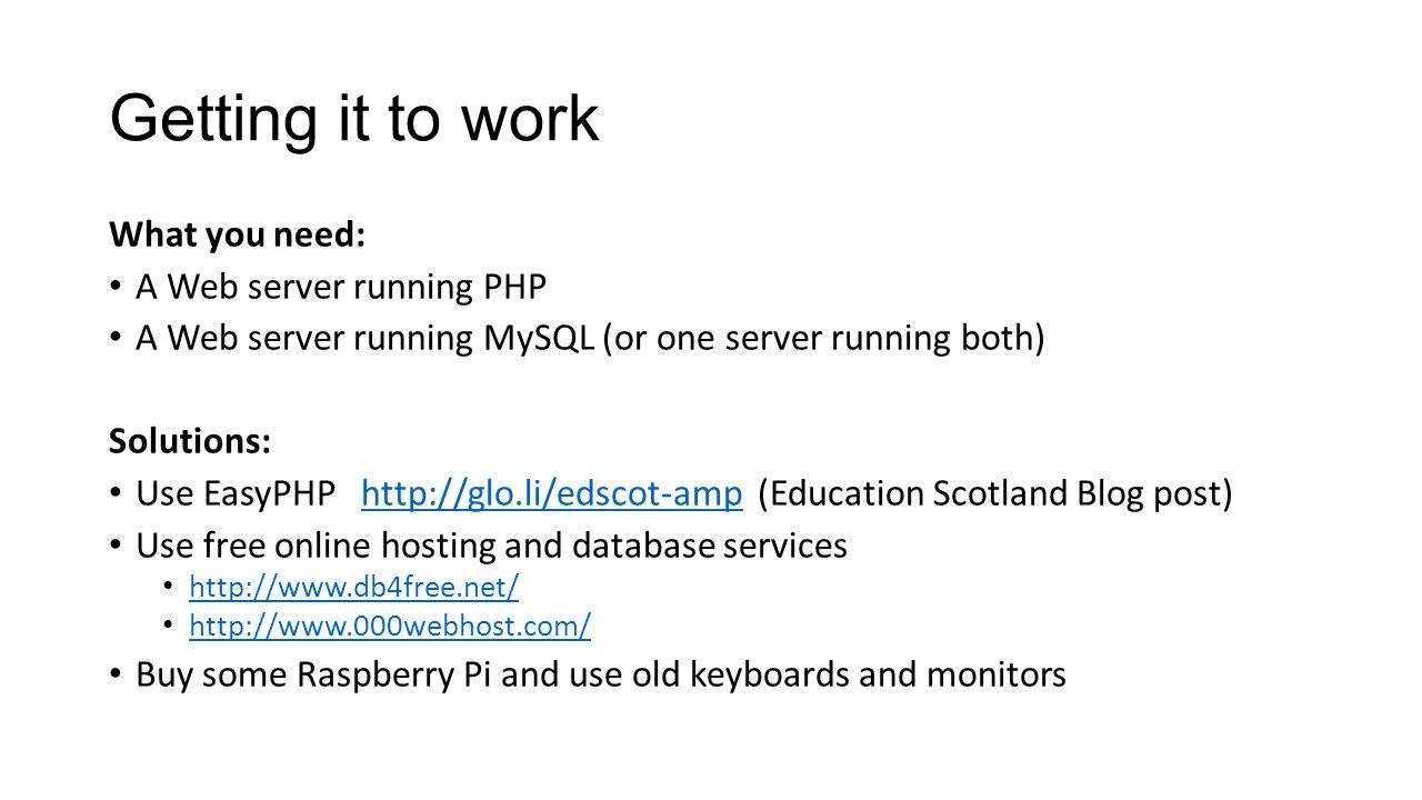 Getting it to work What you need: A Web server running PHP A Web server running MySQL (or one server running both) Solutions: Use EasyPHP   (Education Scotland Blog post)  Use free online hosting and database services     Buy some Raspberry Pi and use old keyboards and monitors