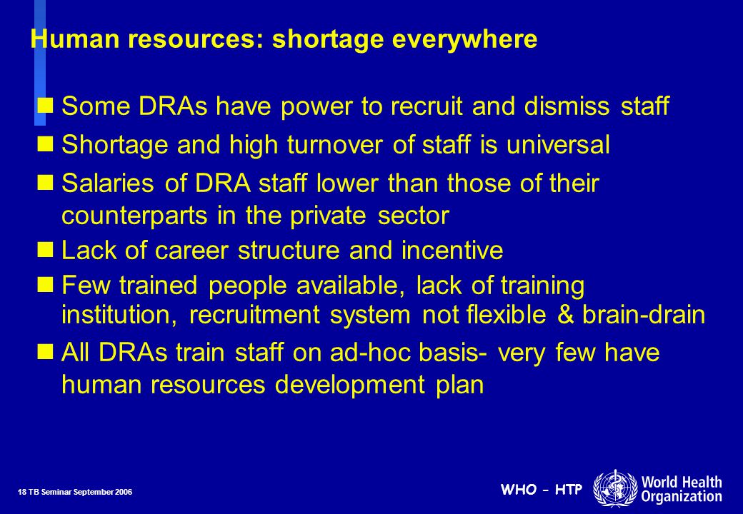 18 TB Seminar September 2006 WHO - HTP Human resources: shortage everywhere nSome DRAs have power to recruit and dismiss staff nShortage and high turnover of staff is universal nSalaries of DRA staff lower than those of their counterparts in the private sector nLack of career structure and incentive nFew trained people available, lack of training institution, recruitment system not flexible & brain-drain nAll DRAs train staff on ad-hoc basis- very few have human resources development plan