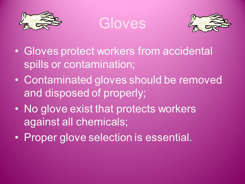 Gloves Gloves protect workers from accidental spills or contamination; Contaminated gloves should be removed and disposed of properly; No glove exist that protects workers against all chemicals; Proper glove selection is essential.