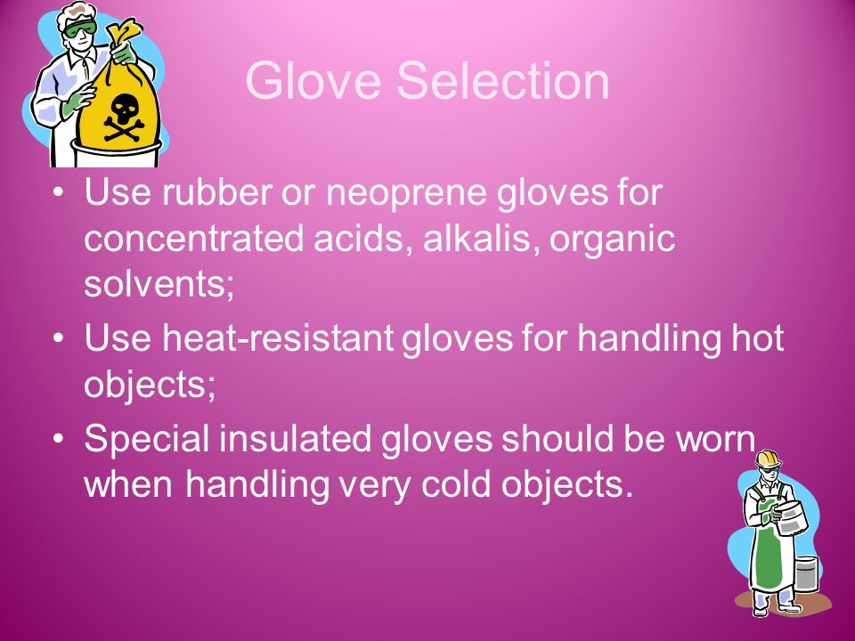 Glove Selection Use rubber or neoprene gloves for concentrated acids, alkalis, organic solvents; Use heat-resistant gloves for handling hot objects; Special insulated gloves should be worn when handling very cold objects.