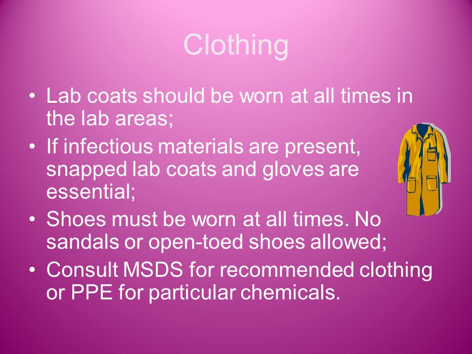 Clothing Lab coats should be worn at all times in the lab areas; If infectious materials are present, snapped lab coats and gloves are essential; Shoes must be worn at all times.