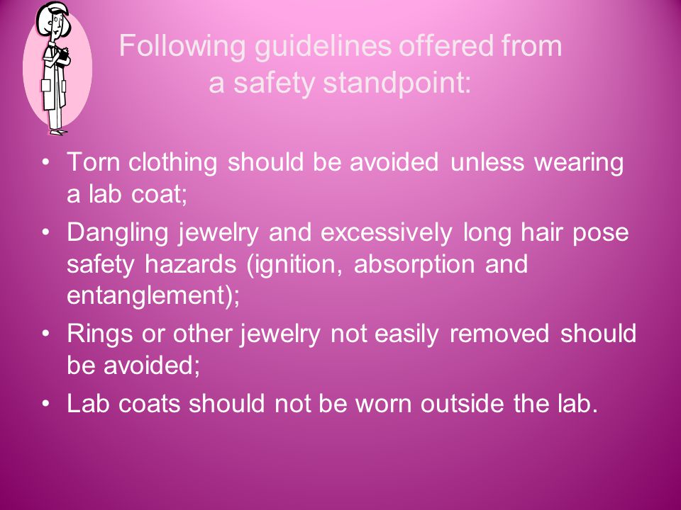 Following guidelines offered from a safety standpoint: Torn clothing should be avoided unless wearing a lab coat; Dangling jewelry and excessively long hair pose safety hazards (ignition, absorption and entanglement); Rings or other jewelry not easily removed should be avoided; Lab coats should not be worn outside the lab.