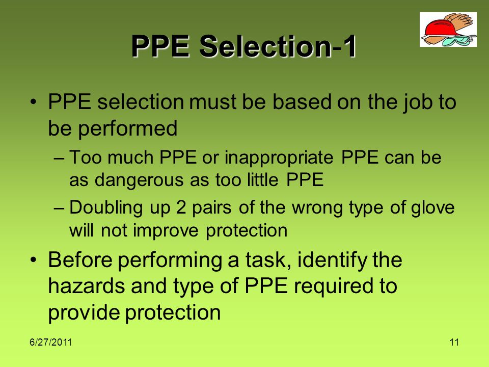 6/27/ PPE Selection1 PPE Selection-1 PPE selection must be based on the job to be performed –Too much PPE or inappropriate PPE can be as dangerous as too little PPE –Doubling up 2 pairs of the wrong type of glove will not improve protection Before performing a task, identify the hazards and type of PPE required to provide protection