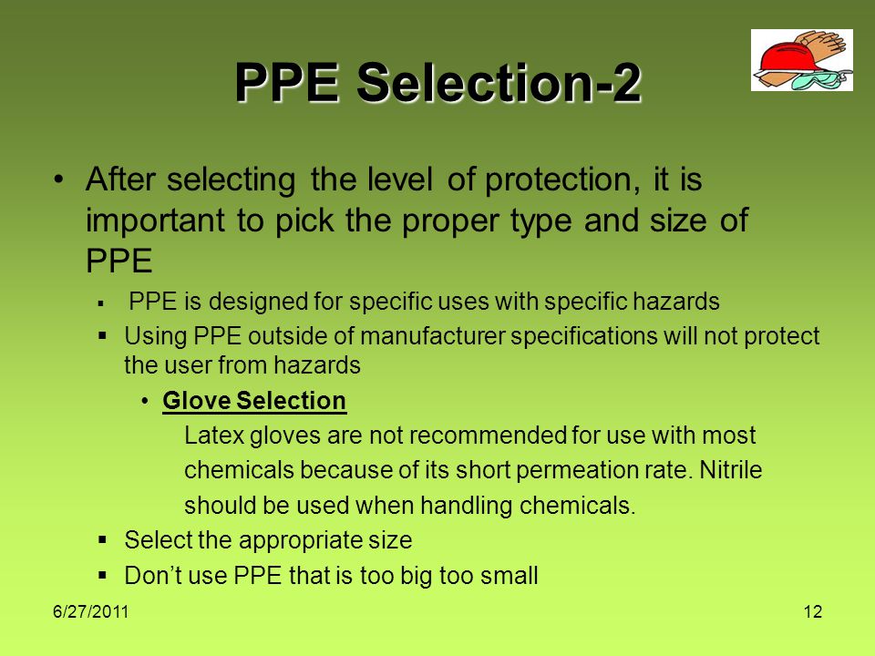 6/27/ PPE Selection-2 After selecting the level of protection, it is important to pick the proper type and size of PPE  PPE is designed for specific uses with specific hazards  Using PPE outside of manufacturer specifications will not protect the user from hazards Glove Selection Latex gloves are not recommended for use with most chemicals because of its short permeation rate.