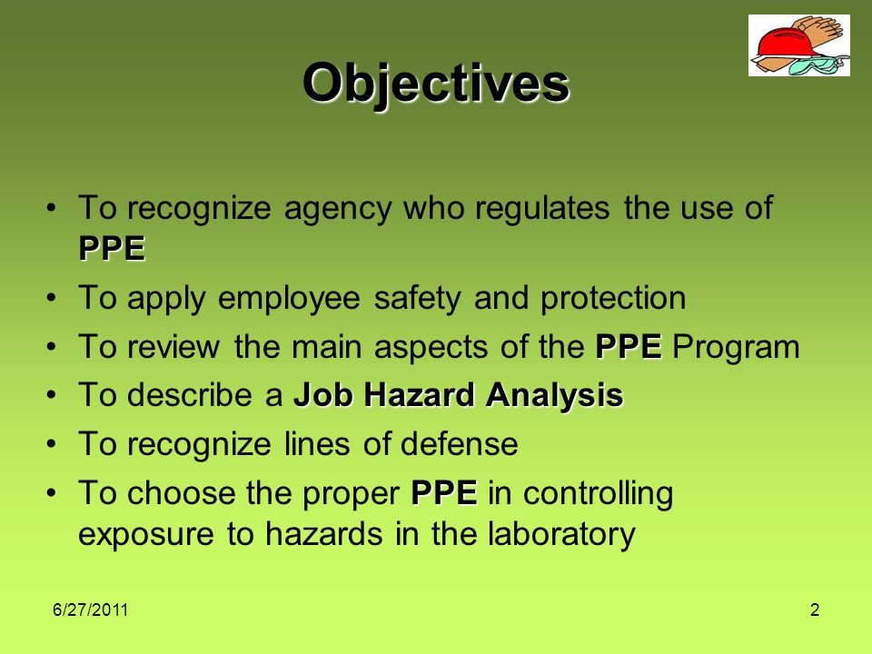 6/27/20112 Objectives PPETo recognize agency who regulates the use of PPE To apply employee safety and protection PPETo review the main aspects of the PPE Program Job Hazard AnalysisTo describe a Job Hazard Analysis To recognize lines of defense PPETo choose the proper PPE in controlling exposure to hazards in the laboratory