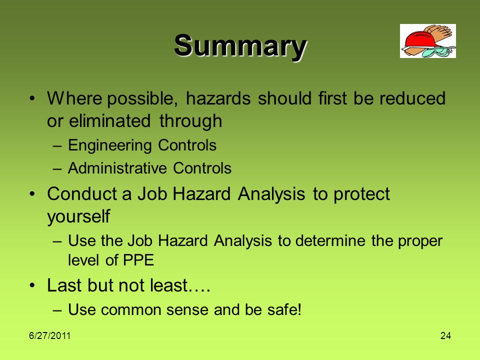 6/27/ Summary Where possible, hazards should first be reduced or eliminated through –Engineering Controls –Administrative Controls Conduct a Job Hazard Analysis to protect yourself –Use the Job Hazard Analysis to determine the proper level of PPE Last but not least….
