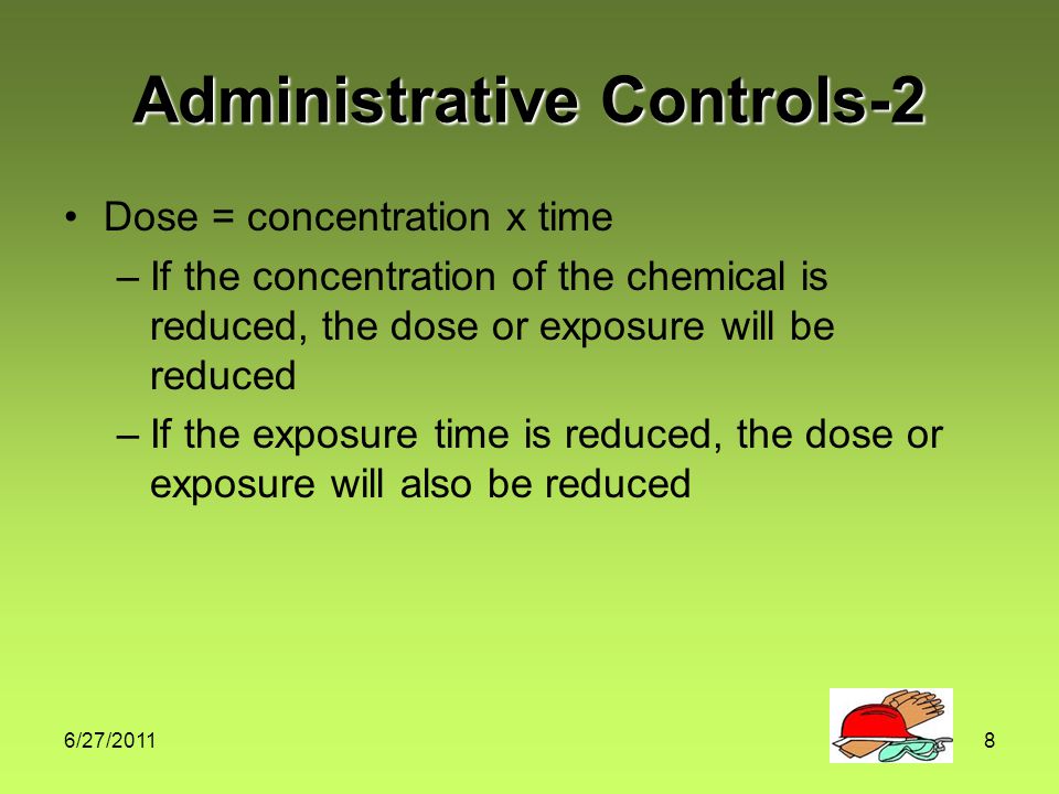 6/27/20118 Administrative Controls-2 Dose = concentration x time –If the concentration of the chemical is reduced, the dose or exposure will be reduced –If the exposure time is reduced, the dose or exposure will also be reduced